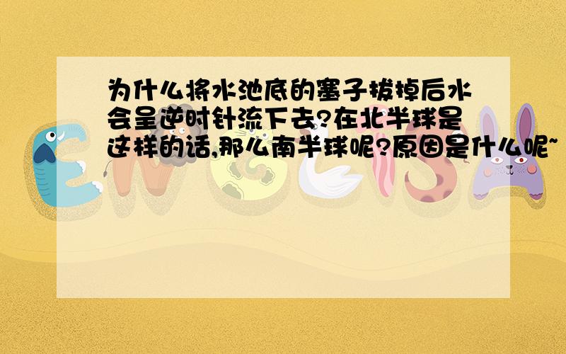 为什么将水池底的塞子拔掉后水会呈逆时针流下去?在北半球是这样的话,那么南半球呢?原因是什么呢~