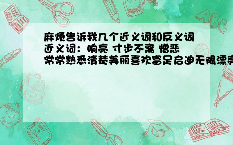 麻烦告诉我几个近义词和反义词近义词：响亮 寸步不离 憎恶常常熟悉清楚美丽喜欢富足启迪无限漂亮抖动立刻结束急促奇特朝阳清幽清秀熟练清醒美妙陶醉微弱著名陆续突然镇定猜想杰出