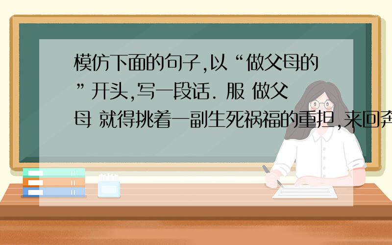 模仿下面的句子,以“做父母的”开头,写一段话. 服 做父母 就得挑着一副生死祸福的重担,来回奔忙.四乡做信客的,就得挑着一副生死祸福的重担,来回奔忙.四乡的外地谋生者,都把自己的血汗