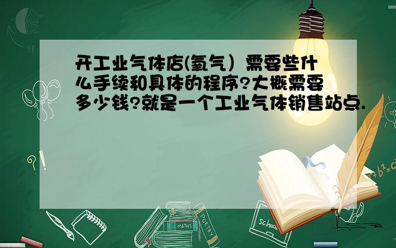 开工业气体店(氧气）需要些什么手续和具体的程序?大概需要多少钱?就是一个工业气体销售站点.