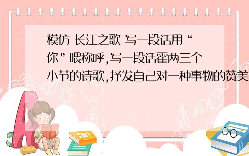 模仿 长江之歌 写一段话用“你”喂称呼,写一段话霍两三个小节的诗歌,抒发自己对一种事物的赞美或惊叹或怀念或钦佩的情感.