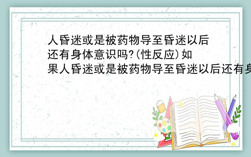 人昏迷或是被药物导至昏迷以后还有身体意识吗?(性反应)如果人昏迷或是被药物导至昏迷以后还有身体意识吗?就是刺激生殖器还有生理反应吗?男的女的都有吗?昨晚无聊看了下小A,看你那个