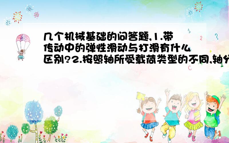 几个机械基础的问答题,1.带传动中的弹性滑动与打滑有什么区别?2.按照轴所受载荷类型的不同,轴分为哪几种类型?并分别举例说明.3.蜗杆传动为什么要进行热平衡计算?若热平衡计算不合要求