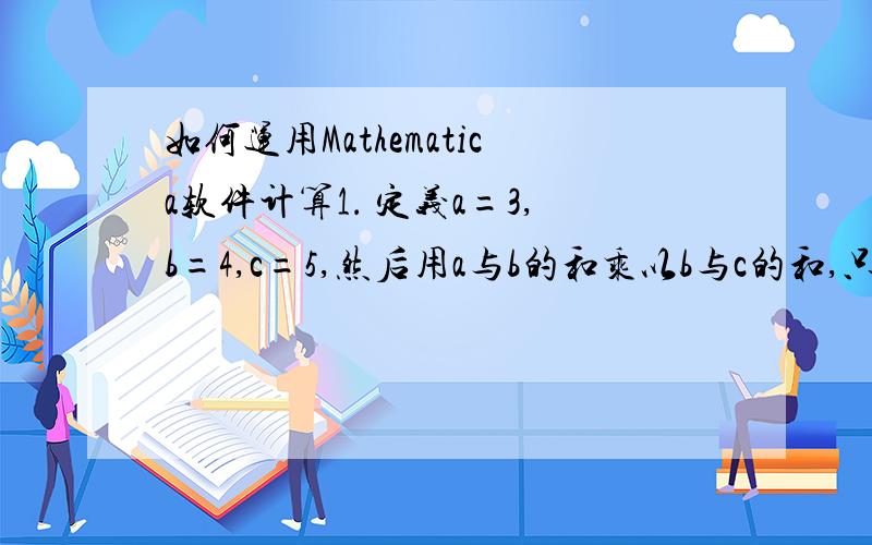 如何运用Mathematica软件计算1． 定义a=3,b=4,c=5,然后用a与b的和乘以b与c的和,只显示最后的结果.2． 给出常数e的25位小数的近似值.3． 计算12乘以6的结果,然后再计算15乘以7的结果,接着用%和%%把