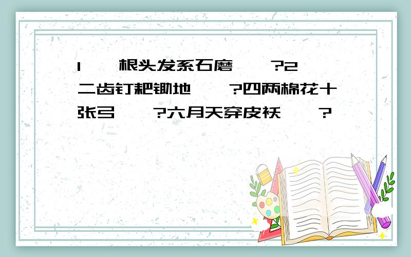 1、一根头发系石磨——?2、二齿钉耙锄地——?四两棉花十张弓——?六月天穿皮袄——?