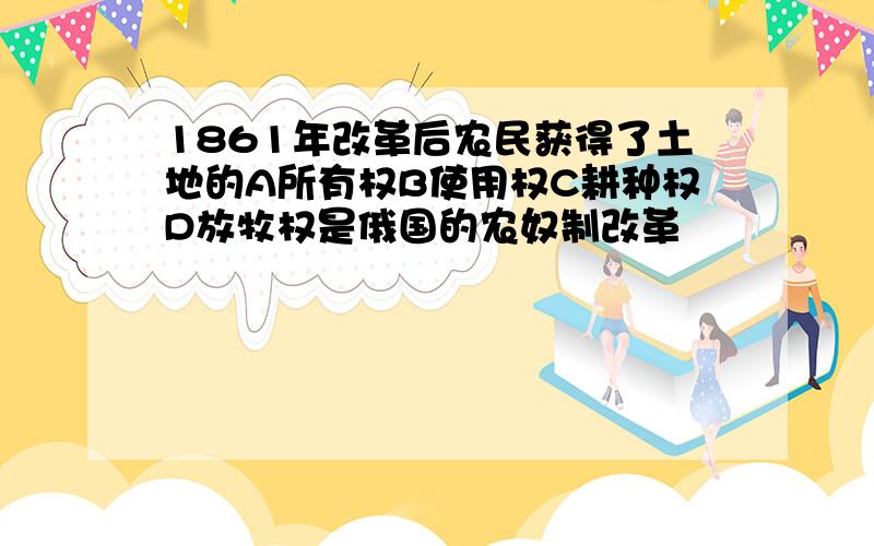 1861年改革后农民获得了土地的A所有权B使用权C耕种权D放牧权是俄国的农奴制改革