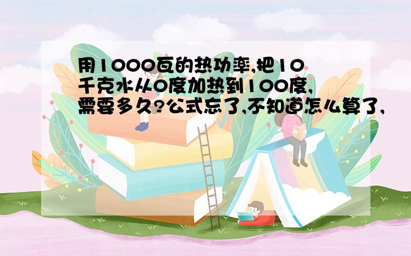 用1000瓦的热功率,把10千克水从0度加热到100度,需要多久?公式忘了,不知道怎么算了,