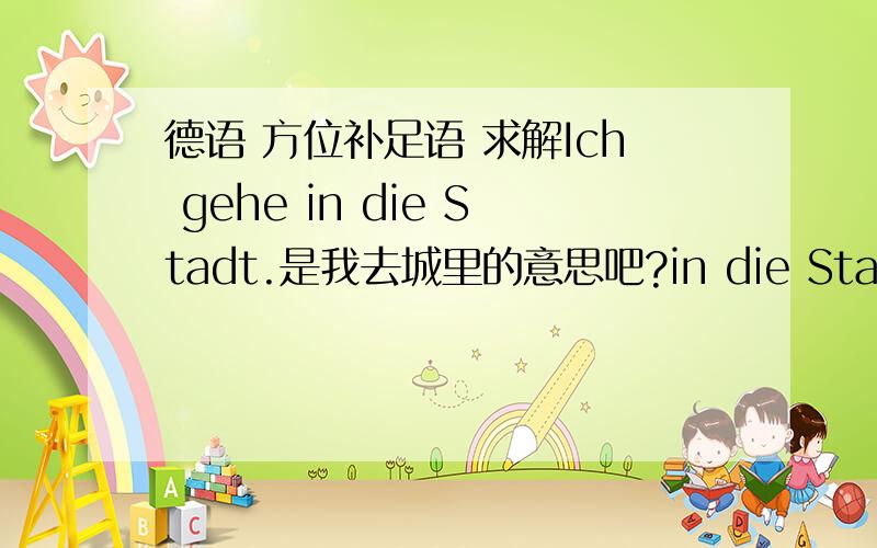 德语 方位补足语 求解Ich gehe in die Stadt.是我去城里的意思吧?in die Stadt 是方向补足语.in是其中的介词,搭配第四格.那么为何gehe后面是要用介词in呢 ?是因为这句话的表达需要?还是gehe后面就得