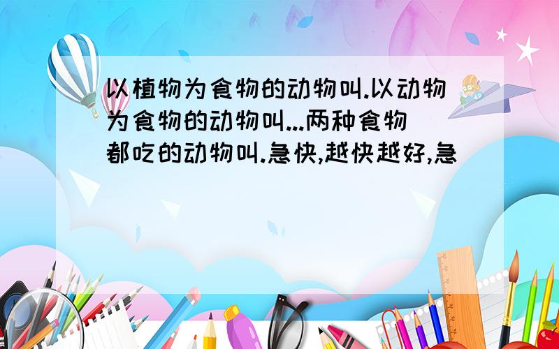 以植物为食物的动物叫.以动物为食物的动物叫...两种食物都吃的动物叫.急快,越快越好,急