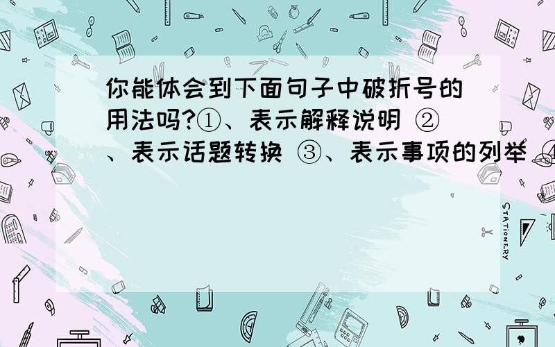 你能体会到下面句子中破折号的用法吗?①、表示解释说明 ②、表示话题转换 ③、表示事项的列举 ④、表示声音的延续 ⑤、表示插说 ⑥、表示话没说完1、我想里面望了一下——阴天,暗得