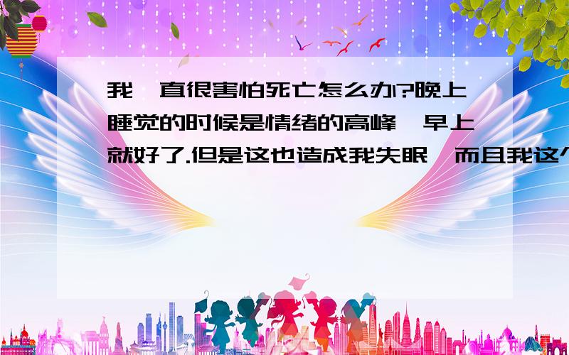 我一直很害怕死亡怎么办?晚上睡觉的时候是情绪的高峰,早上就好了.但是这也造成我失眠,而且我这个人比较感性,常常在床上哭……害怕就是当几百年后世界上没我了,是很恐怖的呀……