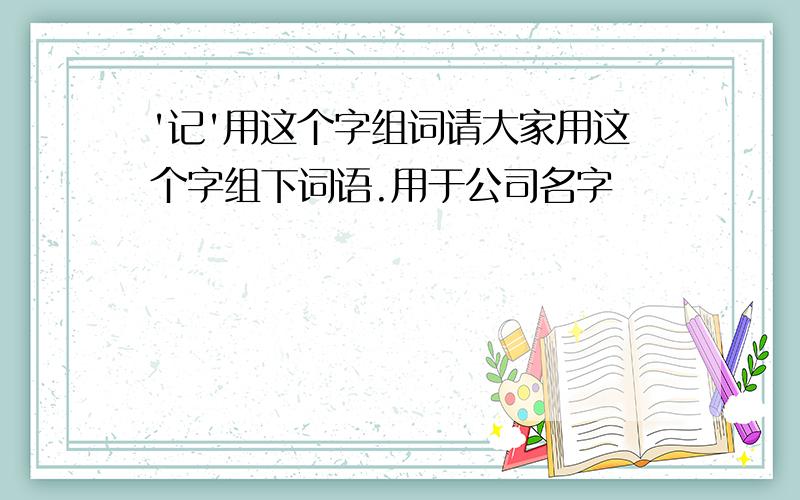 '记'用这个字组词请大家用这个字组下词语.用于公司名字