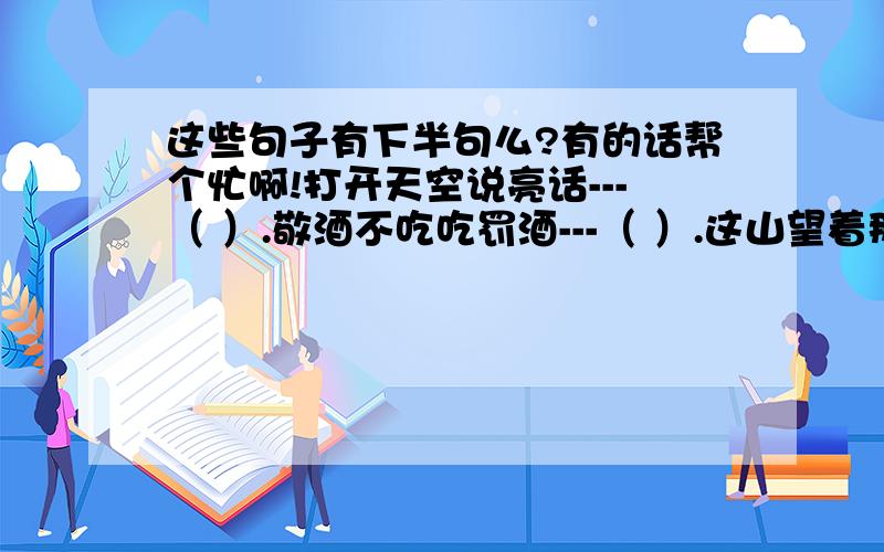 这些句子有下半句么?有的话帮个忙啊!打开天空说亮话---（ ）.敬酒不吃吃罚酒---（ ）.这山望着那山高---（ ）.老马脚下不迷路---（ ）.