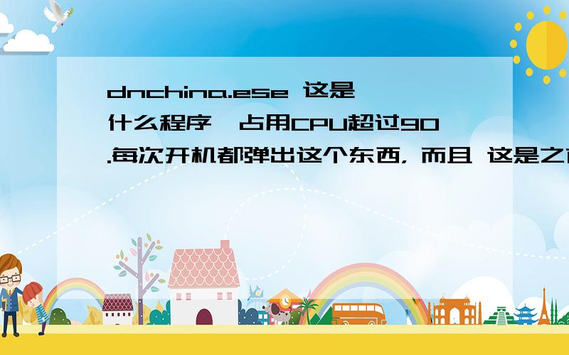 dnchina.ese 这是什么程序,占用CPU超过90.每次开机都弹出这个东西， 而且 这是之前的一个，点完这个还出一个， 点完之后机器就什么也开不了， 最起码的360都打不开。 所以现在我没点那个框