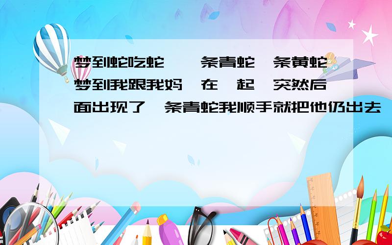 梦到蛇吃蛇,一条青蛇一条黄蛇梦到我跟我妈一在一起,突然后面出现了一条青蛇我顺手就把他仍出去,他出去之后就去追一条黄蛇,结果被黄蛇吃了,之后黄蛇被我杀了,也给吃了