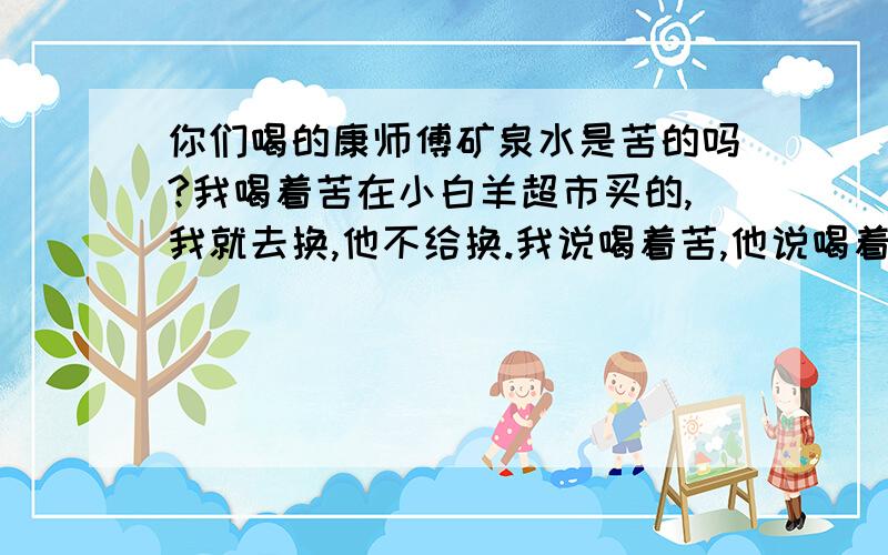 你们喝的康师傅矿泉水是苦的吗?我喝着苦在小白羊超市买的,我就去换,他不给换.我说喝着苦,他说喝着甜.我心说甜你妈比啊.我觉得是有问题,我经常喝,今天就喝着感觉就是口味不一样.不经常