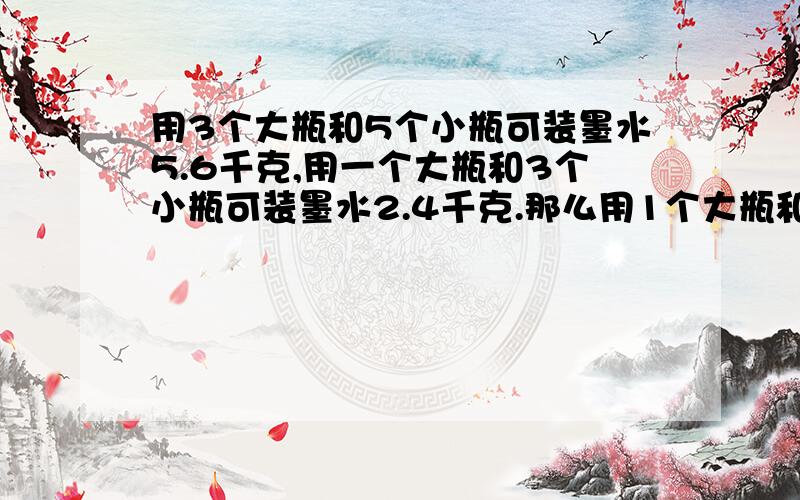 用3个大瓶和5个小瓶可装墨水5.6千克,用一个大瓶和3个小瓶可装墨水2.4千克.那么用1个大瓶和2个小瓶可装墨水（ ）千克.