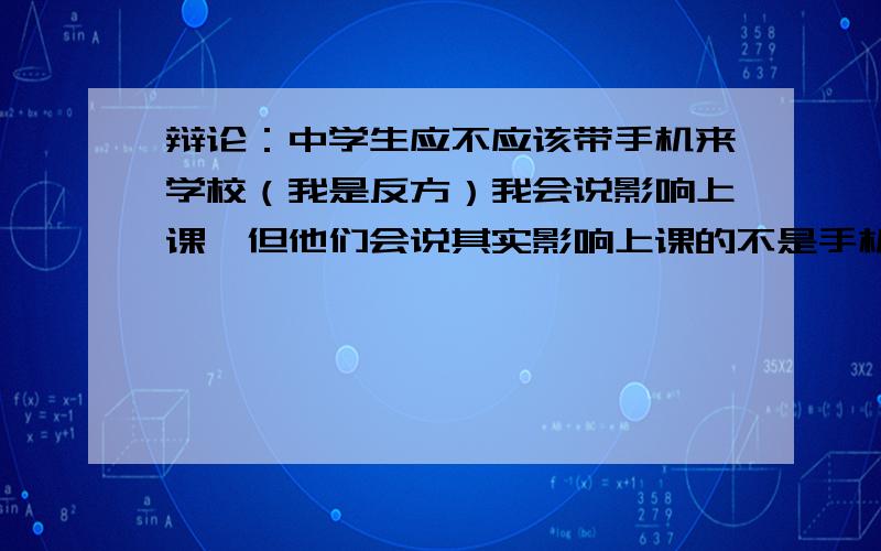 辩论：中学生应不应该带手机来学校（我是反方）我会说影响上课,但他们会说其实影响上课的不是手机,而是人,只要把手机管好了,它就不会影响.当然对方可能会告诉你,中学生的自控能力差,