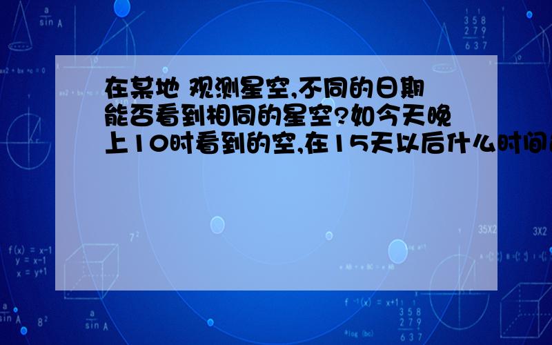 在某地 观测星空,不同的日期能否看到相同的星空?如今天晚上10时看到的空,在15天以后什么时间还能看到?1.在某地观测星空,不同的日期能否看到相同的星空?如今天晚上10时看到的空,在15天以