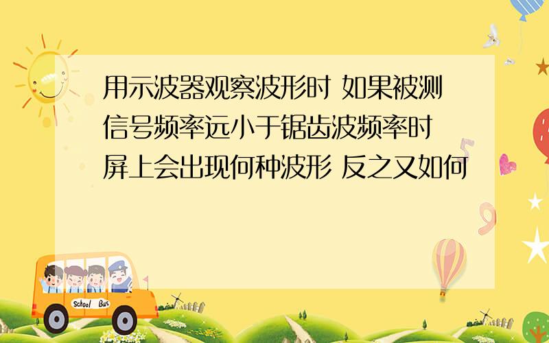 用示波器观察波形时 如果被测信号频率远小于锯齿波频率时 屏上会出现何种波形 反之又如何