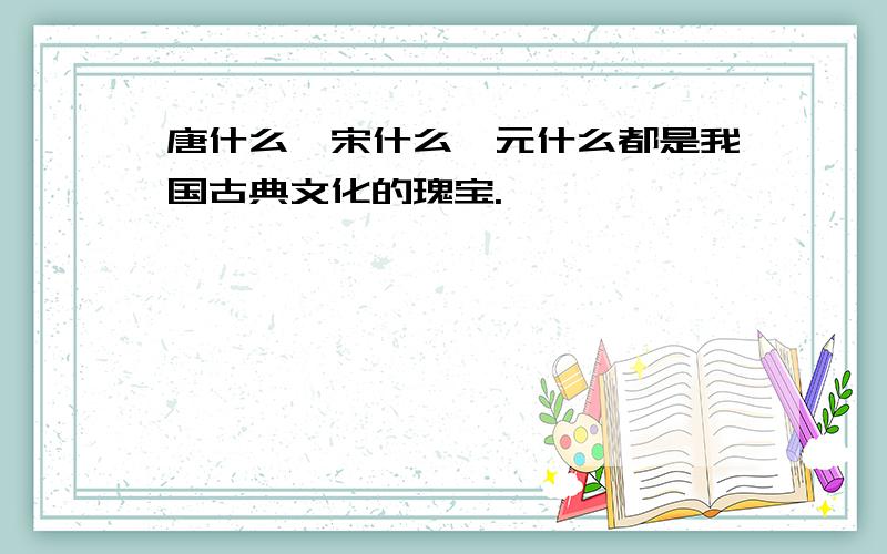 唐什么、宋什么、元什么都是我国古典文化的瑰宝.