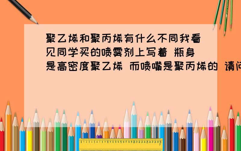 聚乙烯和聚丙烯有什么不同我看见同学买的喷雾剂上写着 瓶身是高密度聚乙烯 而喷嘴是聚丙烯的 请问这两者有什么不同吗