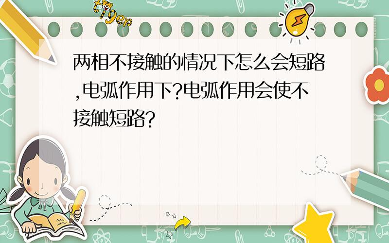 两相不接触的情况下怎么会短路,电弧作用下?电弧作用会使不接触短路?