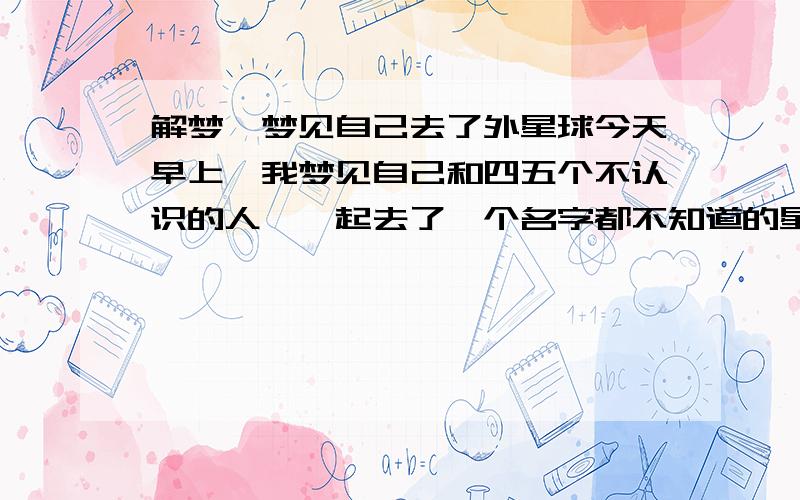 解梦,梦见自己去了外星球今天早上,我梦见自己和四五个不认识的人,一起去了一个名字都不知道的星球,那里的日出日落没有分辨,只有不间断的发出一阵白光,我们中的一个人,说寄信给这个星