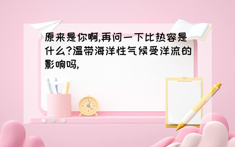 原来是你啊,再问一下比热容是什么?温带海洋性气候受洋流的影响吗,