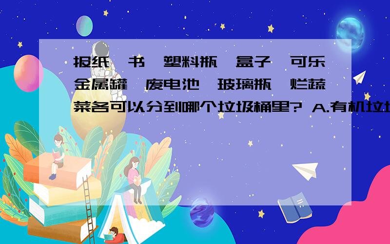 报纸、书、塑料瓶、盒子、可乐金属罐、废电池、玻璃瓶、烂蔬菜各可以分到哪个垃圾桶里? A.有机垃圾桶 B.无机垃圾桶 C.不可回收垃圾桶 D.有毒有害垃圾桶