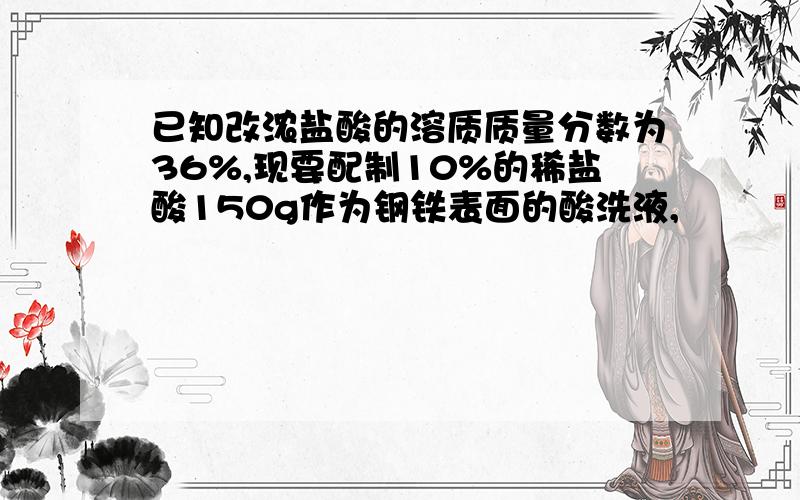 已知改浓盐酸的溶质质量分数为36%,现要配制10%的稀盐酸150g作为钢铁表面的酸洗液,