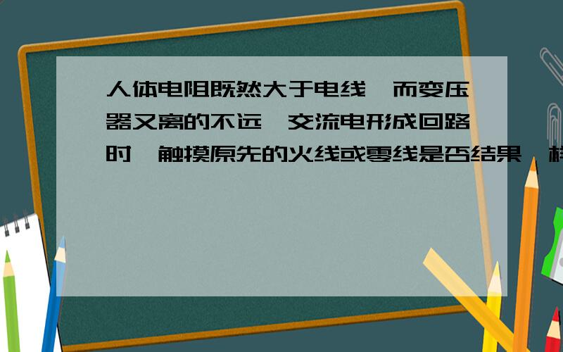 人体电阻既然大于电线,而变压器又离的不远,交流电形成回路时,触摸原先的火线或零线是否结果一样?电流会沿着原先的火线,流经用电器,再到零线,然后流回大地,此时触摸原先的火线或零线