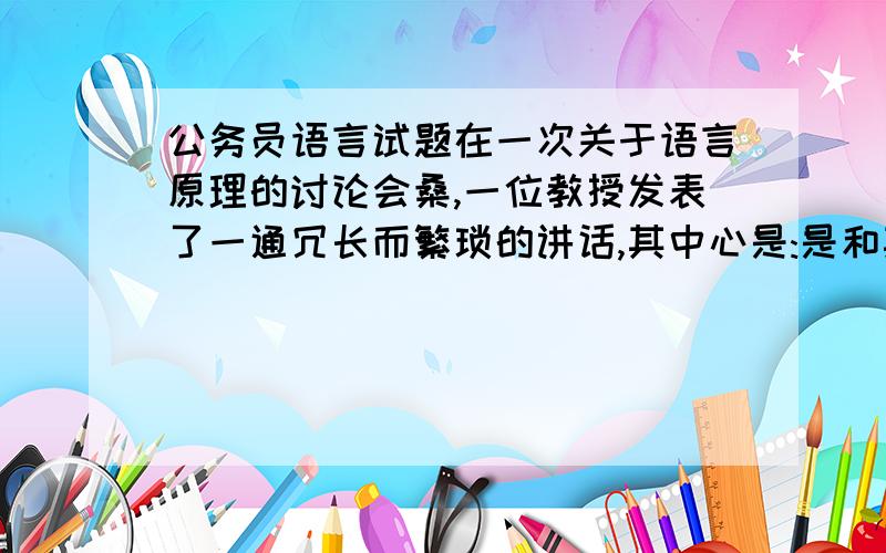 公务员语言试题在一次关于语言原理的讨论会桑,一位教授发表了一通冗长而繁琐的讲话,其中心是:是和其他相关话语只能用来表示对某个问题的赞成.在发言的最后,坐在会场后排的一位听众