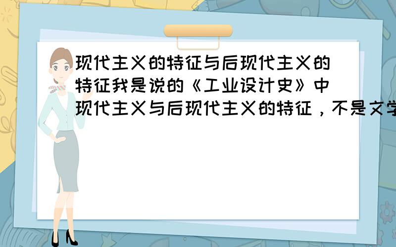 现代主义的特征与后现代主义的特征我是说的《工业设计史》中现代主义与后现代主义的特征，不是文学或其他方面