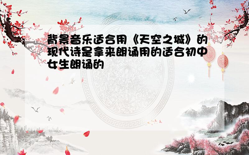 背景音乐适合用《天空之城》的现代诗是拿来朗诵用的适合初中女生朗诵的