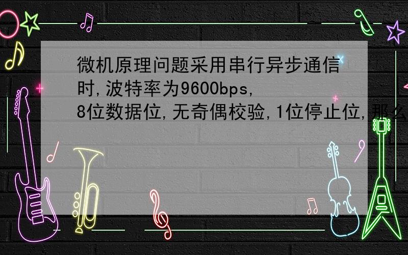 微机原理问题采用串行异步通信时,波特率为9600bps,8位数据位,无奇偶校验,1位停止位,那么连续传输9600个ASCII码字符,至少需要多少秒?为啥一个字符是十位?