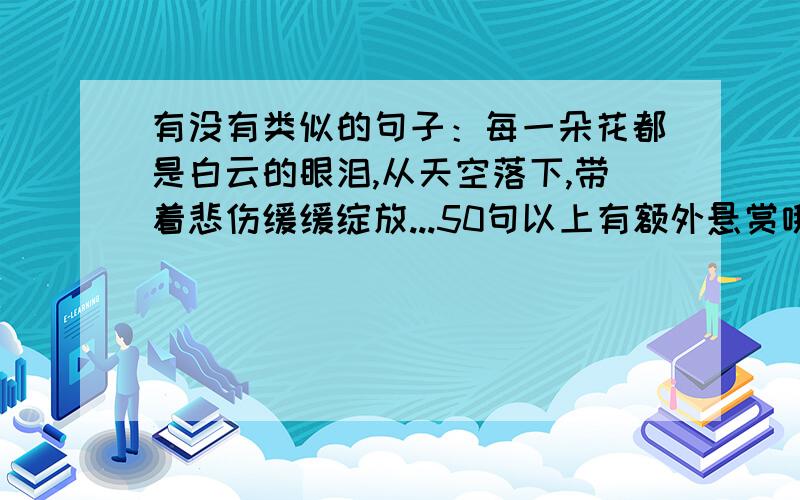 有没有类似的句子：每一朵花都是白云的眼泪,从天空落下,带着悲伤缓缓绽放...50句以上有额外悬赏哦不要有关爱情的