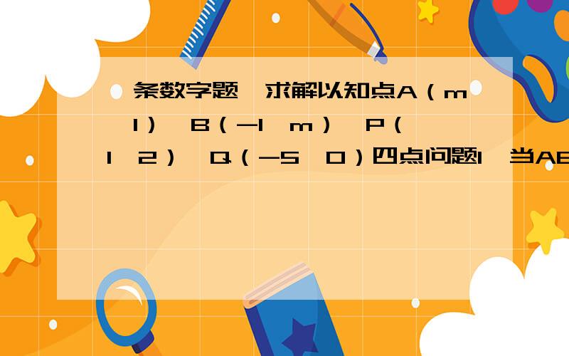 一条数字题,求解以知点A（m,1）,B（-1,m）,P（1,2）,Q（-5,0）四点问题1,当AB//PQ时,求m的值问题2,当AB⊥PQ时,求m的值