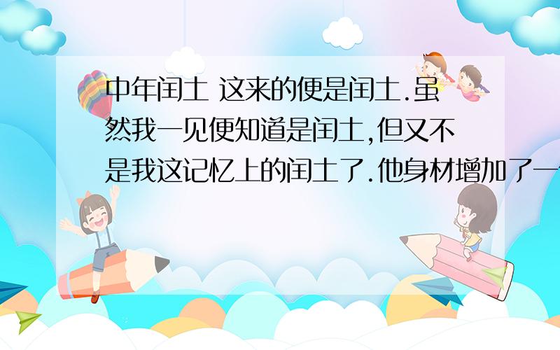 中年闰土 这来的便是闰土.虽然我一见便知道是闰土,但又不是我这记忆上的闰土了.他身材增加了一倍；先前的紫色的圆脸,已经变作灰黄,而且加上了很深的皱纹；眼睛也像他父亲一样,周围都