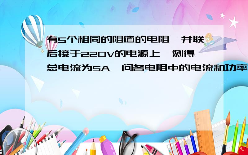 有5个相同的阻值的电阻,并联后接于220V的电源上,测得总电流为5A,问各电阻中的电流和功率.