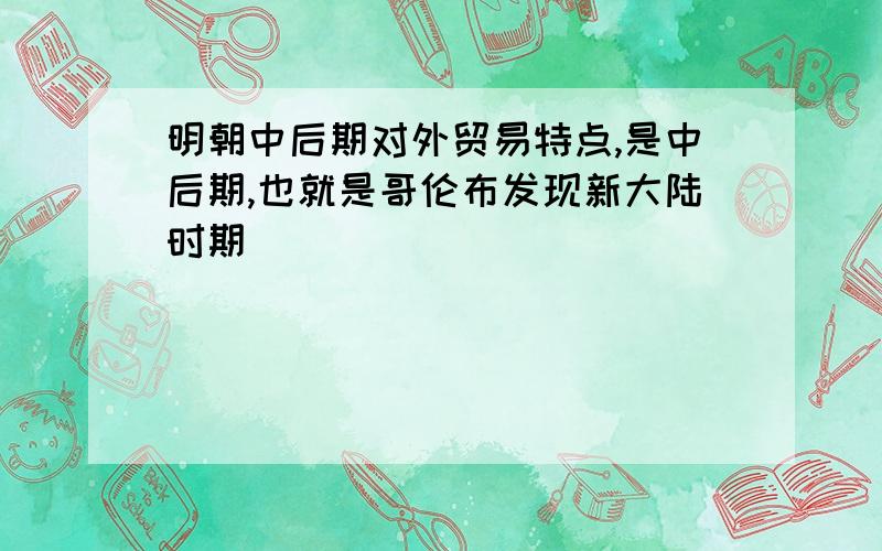 明朝中后期对外贸易特点,是中后期,也就是哥伦布发现新大陆时期