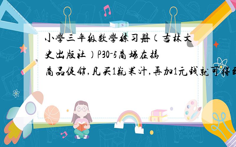 小学三年级数学练习册（吉林文史出版社）P30-5商场在搞商品促销,凡买1瓶果汁,再加1元钱就可得到1个价值5元钱的水杯.这种情况下你是只卖果汁,还是两样都要?