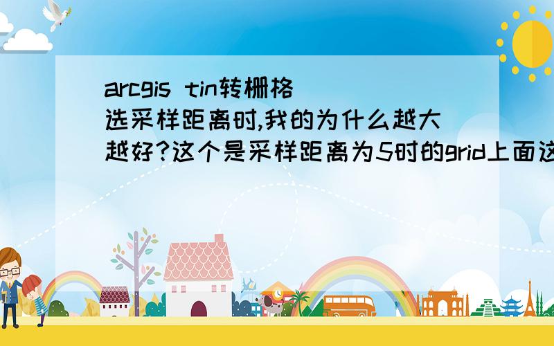 arcgis tin转栅格 选采样距离时,我的为什么越大越好?这个是采样距离为5时的grid上面这个是采样距离为250时的grid这个为1000这到底是为什么?是不是哪里出问题了?