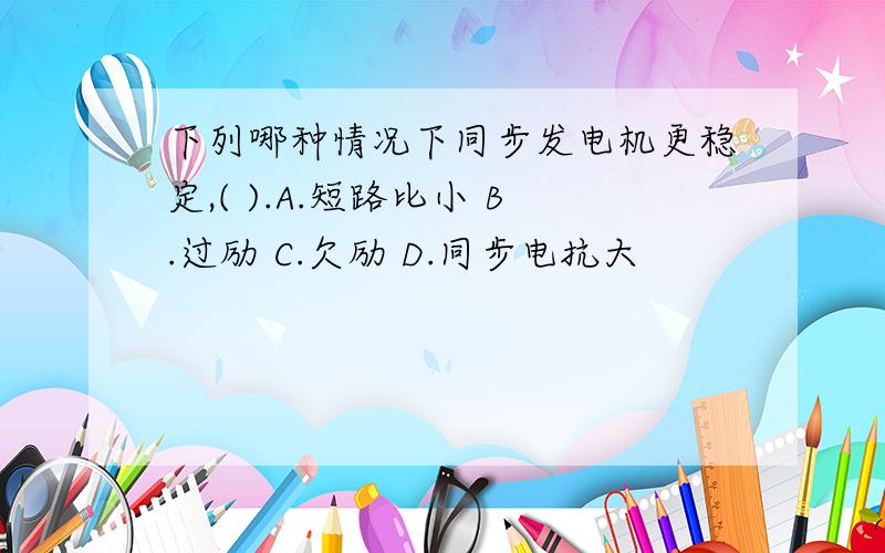 下列哪种情况下同步发电机更稳定,( ).A.短路比小 B.过励 C.欠励 D.同步电抗大