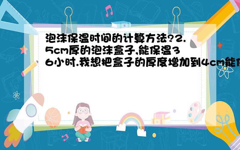 泡沫保温时间的计算方法?2.5cm厚的泡沫盒子,能保温36小时.我想把盒子的厚度增加到4cm能保温多少时间?5cm又能达到多少时间?如果能告诉我计算方法最好了,