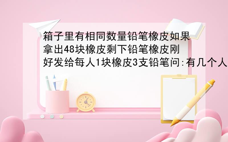 箱子里有相同数量铅笔橡皮如果拿出48块橡皮剩下铅笔橡皮刚好发给每人1块橡皮3支铅笔问:有几个人几块橡皮