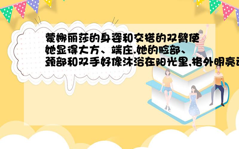 蒙娜丽莎的身姿和交搭的双臂使她显得大方、端庄.她的脸部、颈部和双手好像沐浴在阳光里,格外明亮动人；她的右手,刻画得极其清晰细腻,富有生命的活力；她的朴素的茶褐色衣服更加衬托