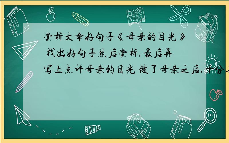 赏析文章好句子《母亲的目光》 找出好句子然后赏析,最后再写上点评母亲的目光 做了母亲之后,十分喜欢看着儿子睡觉.他泥鳅一样光滑的背,黝黑健康的胳膊,饱满茁壮的腿,眉宇间不可言说