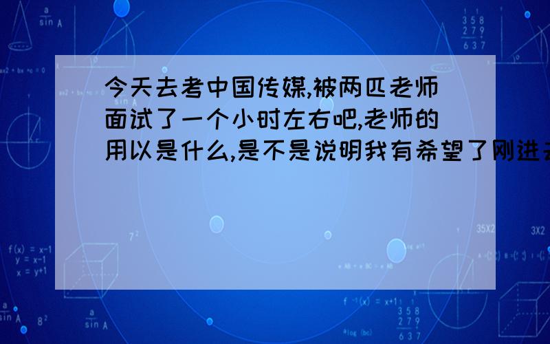 今天去考中国传媒,被两匹老师面试了一个小时左右吧,老师的用以是什么,是不是说明我有希望了刚进去的第一批老师我的表现非常的好,没有一点卡住.但是再去第二批老师里,他们都比较严肃,