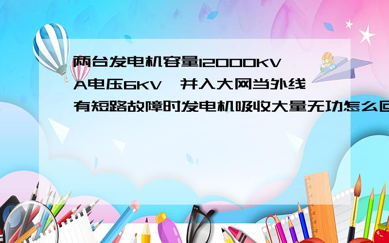 两台发电机容量12000KVA电压6KV,并入大网当外线有短路故障时发电机吸收大量无功怎么回事求解决方法.最好有数据计算